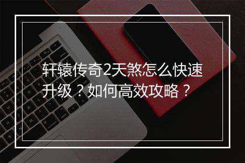 轩辕传奇2天煞怎么快速升级?如何高效攻略?