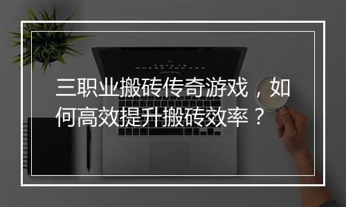 三职业搬砖传奇游戏，如何高效提升搬砖效率？
