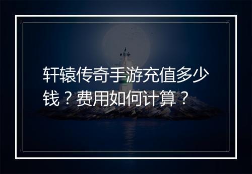 轩辕传奇手游充值多少钱？费用如何计算？