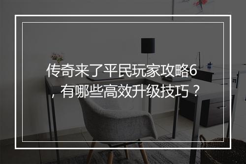 传奇来了平民玩家攻略6，有哪些高效升级技巧？