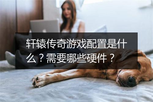 轩辕传奇游戏配置是什么？需要哪些硬件？