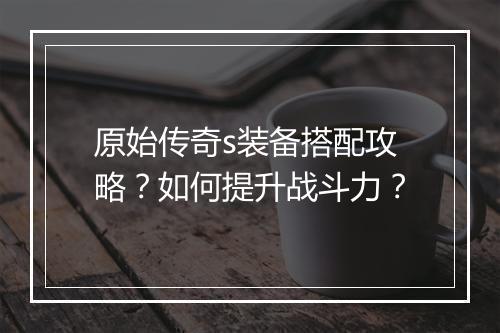 原始传奇s装备搭配攻略？如何提升战斗力？