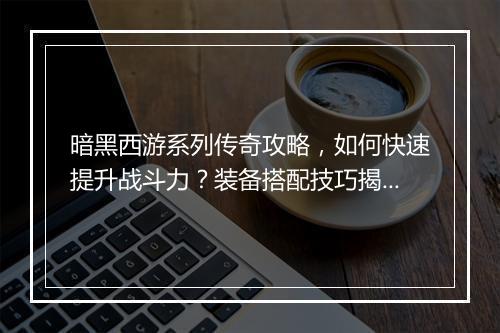 暗黑西游系列传奇攻略，如何快速提升战斗力？装备搭配技巧揭秘？