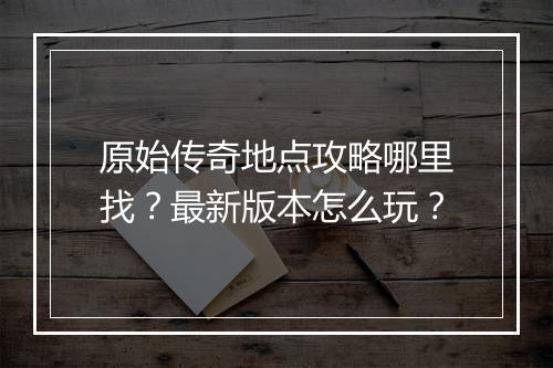 原始传奇地点攻略哪里找？最新版本怎么玩？