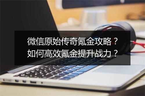 微信原始传奇氪金攻略？如何高效氪金提升战力？