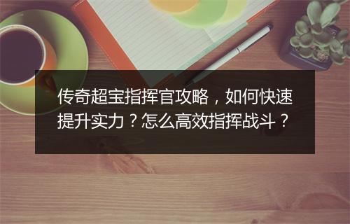 传奇超宝指挥官攻略，如何快速提升实力？怎么高效指挥战斗？