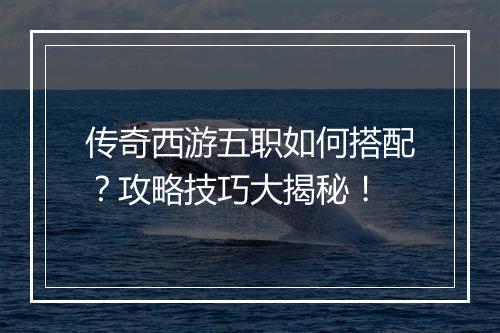 传奇西游五职如何搭配？攻略技巧大揭秘！