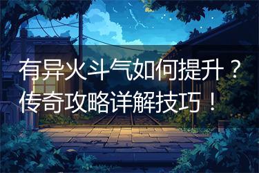 有异火斗气如何提升？传奇攻略详解技巧！