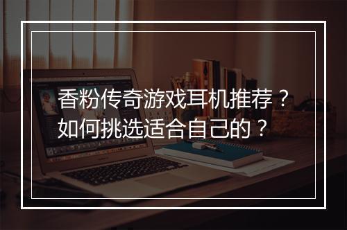 香粉传奇游戏耳机推荐？如何挑选适合自己的？