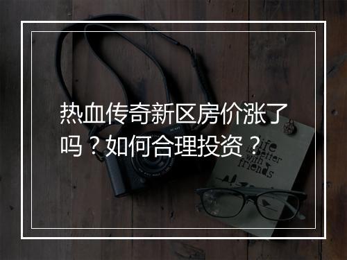 热血传奇新区房价涨了吗？如何合理投资？
