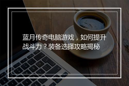 蓝月传奇电脑游戏，如何提升战斗力？装备选择攻略揭秘