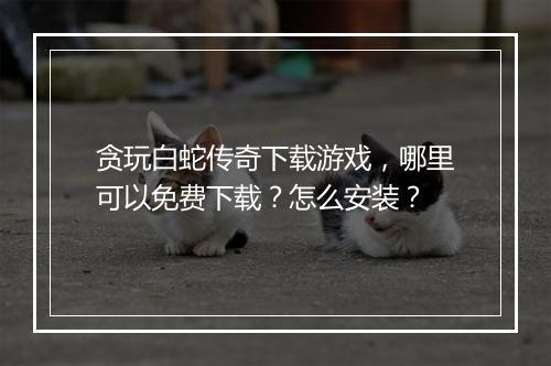 贪玩白蛇传奇下载游戏，哪里可以免费下载？怎么安装？