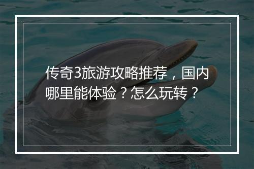 传奇3旅游攻略推荐，国内哪里能体验？怎么玩转？