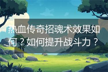 热血传奇招魂术效果如何？如何提升战斗力？