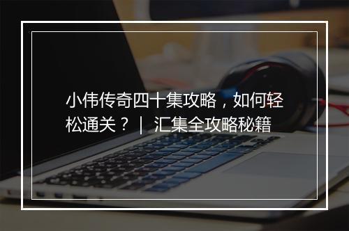 小伟传奇四十集攻略，如何轻松通关？｜ 汇集全攻略秘籍