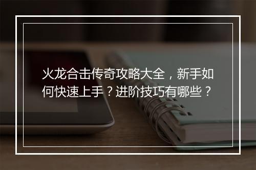 火龙合击传奇攻略大全，新手如何快速上手？进阶技巧有哪些？