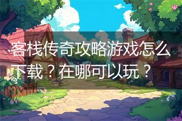 客栈传奇攻略游戏怎么下载？在哪可以玩？