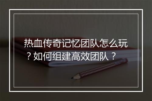 热血传奇记忆团队怎么玩？如何组建高效团队？