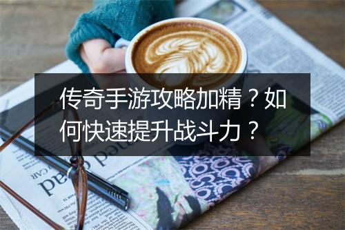 传奇手游攻略加精？如何快速提升战斗力？
