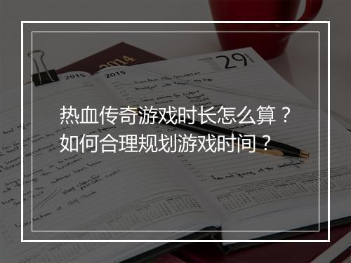 热血传奇游戏时长怎么算？如何合理规划游戏时间？