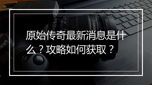 原始传奇最新消息是什么？攻略如何获取？