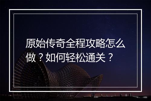 原始传奇全程攻略怎么做？如何轻松通关？