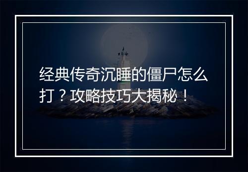 经典传奇沉睡的僵尸怎么打？攻略技巧大揭秘！