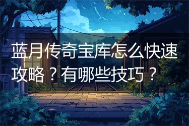 蓝月传奇宝库怎么快速攻略？有哪些技巧？