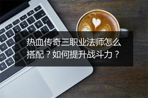 热血传奇三职业法师怎么搭配？如何提升战斗力？