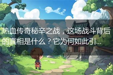 热血传奇秘辛之战，这场战斗背后的真相是什么？它为何如此引人关注？