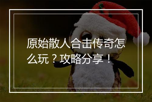 原始散人合击传奇怎么玩？攻略分享！