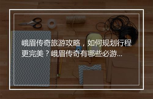 峨眉传奇旅游攻略，如何规划行程更完美？峨眉传奇有哪些必游景点？