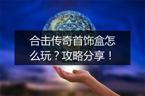 合击传奇首饰盒怎么玩？攻略分享！