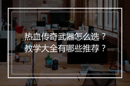 热血传奇武器怎么选？教学大全有哪些推荐？