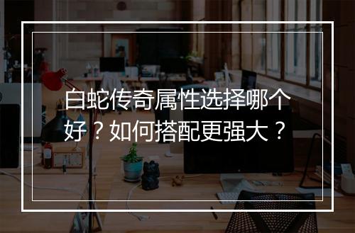 白蛇传奇属性选择哪个好？如何搭配更强大？
