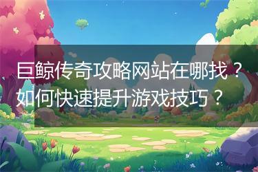 巨鲸传奇攻略网站在哪找？如何快速提升游戏技巧？