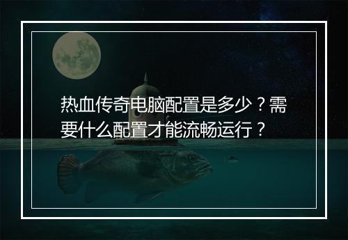 热血传奇电脑配置是多少？需要什么配置才能流畅运行？