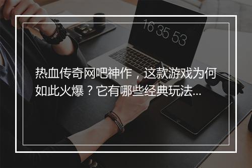 热血传奇网吧神作，这款游戏为何如此火爆？它有哪些经典玩法？