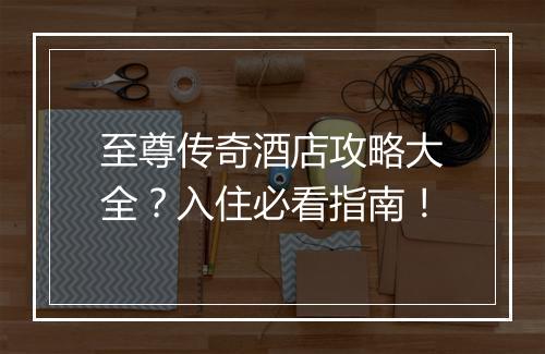 至尊传奇酒店攻略大全？入住必看指南！