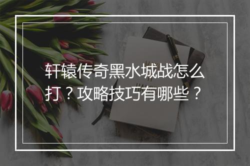 轩辕传奇黑水城战怎么打？攻略技巧有哪些？