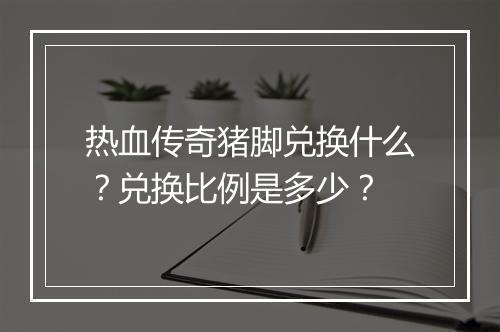 热血传奇猪脚兑换什么？兑换比例是多少？