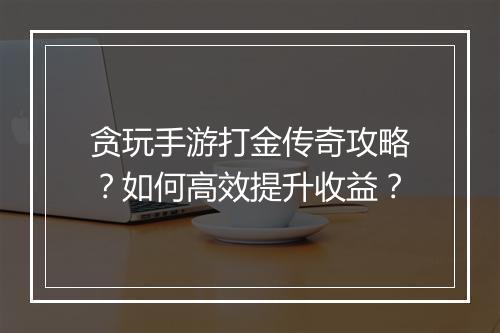 贪玩手游打金传奇攻略？如何高效提升收益？