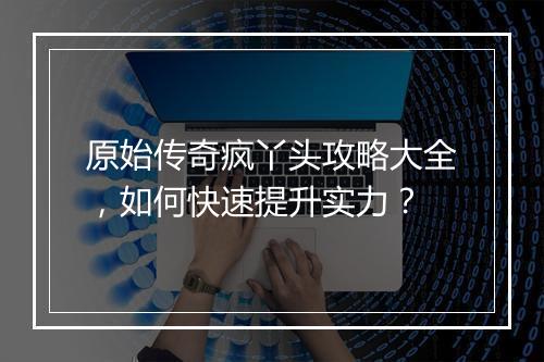 原始传奇疯丫头攻略大全，如何快速提升实力？