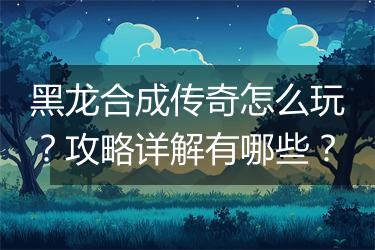黑龙合成传奇怎么玩？攻略详解有哪些？