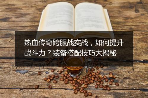 热血传奇跨服战实战，如何提升战斗力？装备搭配技巧大揭秘