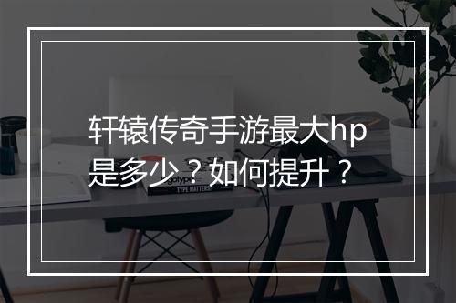 轩辕传奇手游最大hp是多少？如何提升？