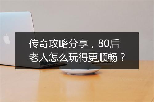 传奇攻略分享，80后老人怎么玩得更顺畅？