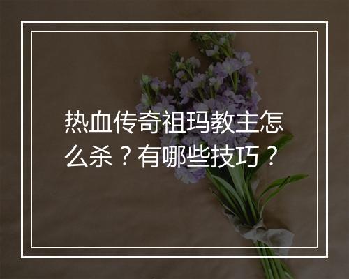 热血传奇祖玛教主怎么杀？有哪些技巧？
