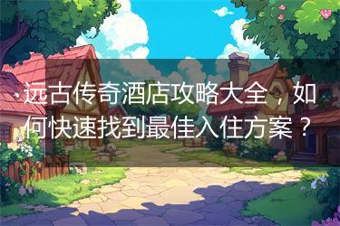 远古传奇酒店攻略大全，如何快速找到最佳入住方案？