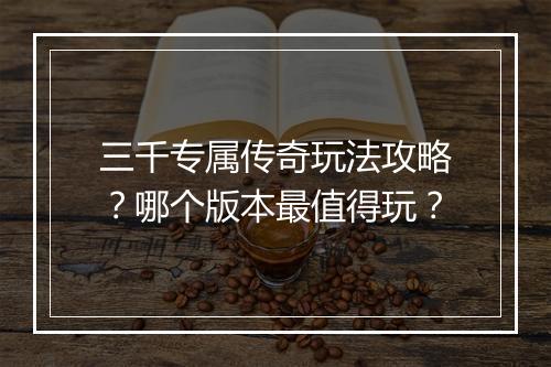 三千专属传奇玩法攻略？哪个版本最值得玩？